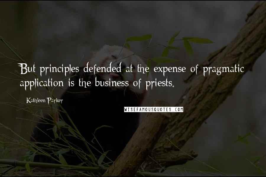 Kathleen Parker quotes: But principles defended at the expense of pragmatic application is the business of priests.