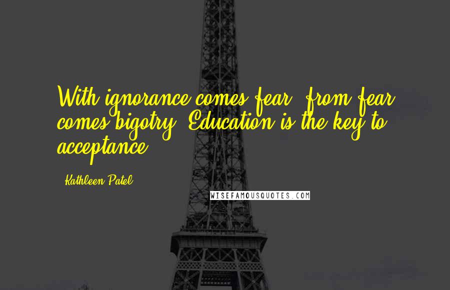 Kathleen Patel quotes: With ignorance comes fear- from fear comes bigotry. Education is the key to acceptance.