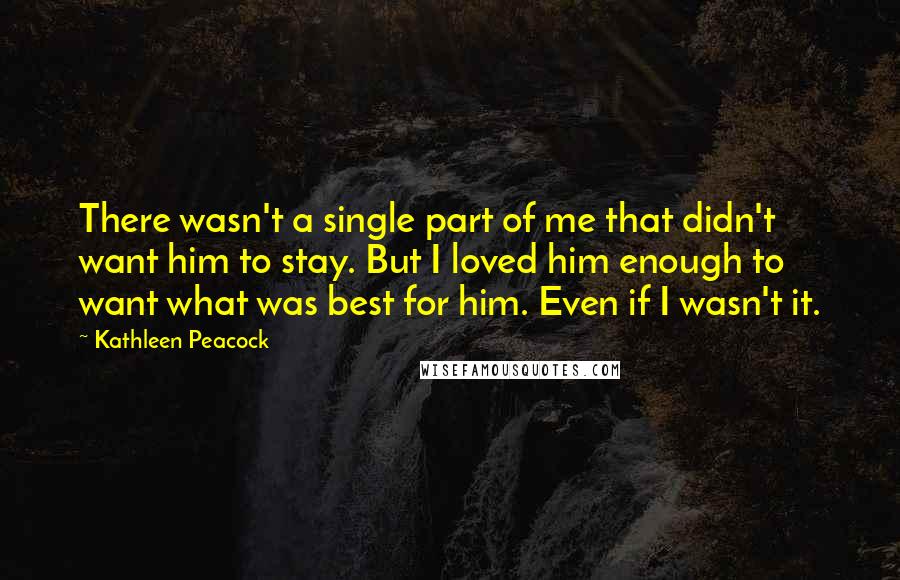 Kathleen Peacock quotes: There wasn't a single part of me that didn't want him to stay. But I loved him enough to want what was best for him. Even if I wasn't it.