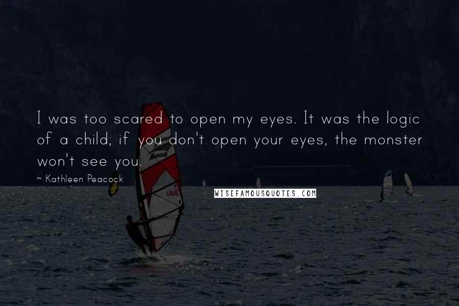 Kathleen Peacock quotes: I was too scared to open my eyes. It was the logic of a child; if you don't open your eyes, the monster won't see you. Kathleen Peacock quotes: I was too scared to open my eyes. It was the logic of a child; if you don't open your eyes, the monster won't see you.