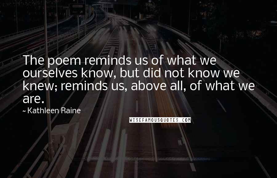 Kathleen Raine quotes: The poem reminds us of what we ourselves know, but did not know we knew; reminds us, above all, of what we are.