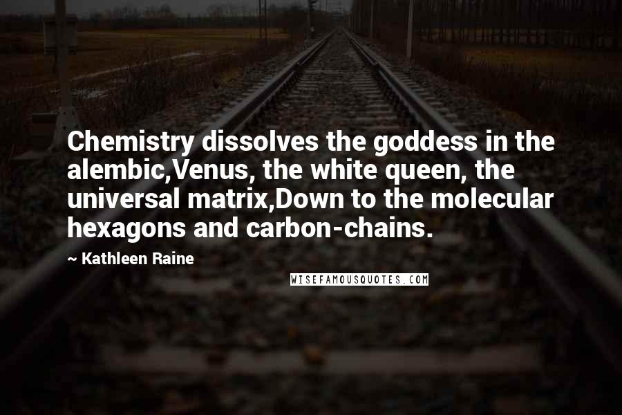 Kathleen Raine quotes: Chemistry dissolves the goddess in the alembic,Venus, the white queen, the universal matrix,Down to the molecular hexagons and carbon-chains. Kathleen Raine quotes: Chemistry dissolves the goddess in the alembic,Venus, the white queen, the universal matrix,Down to the molecular hexagons and carbon-chains.