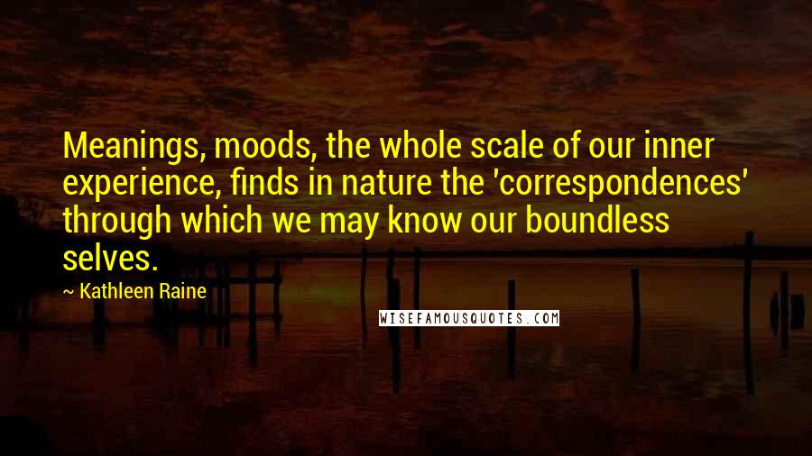 Kathleen Raine quotes: Meanings, moods, the whole scale of our inner experience, finds in nature the 'correspondences' through which we may know our boundless selves. Kathleen Raine quotes: Meanings, moods, the whole scale of our inner experience, finds in nature the 'correspondences' through which we may know our boundless selves.