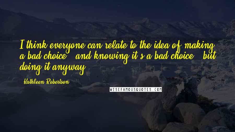 Kathleen Robertson quotes: I think everyone can relate to the idea of making a bad choice - and knowing it's a bad choice - but doing it anyway.