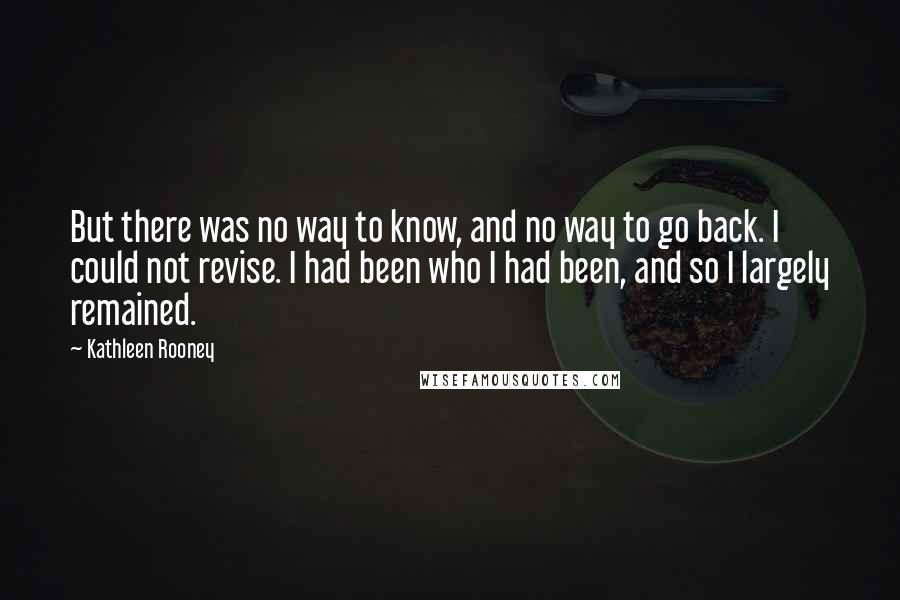Kathleen Rooney quotes: But there was no way to know, and no way to go back. I could not revise. I had been who I had been, and so I largely remained. Kathleen Rooney quotes: But there was no way to know, and no way to go back. I could not revise. I had been who I had been, and so I largely remained.