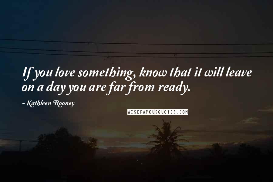 Kathleen Rooney quotes: If you love something, know that it will leave on a day you are far from ready.