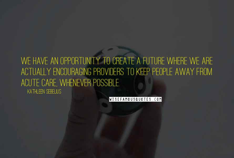 Kathleen Sebelius quotes: We have an opportunity to create a future where we are actually encouraging providers to keep people away from acute care, whenever possible. Kathleen Sebelius quotes: We have an opportunity to create a future where we are actually encouraging providers to keep people away from acute care, whenever possible.