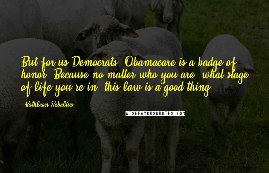 Kathleen Sebelius quotes: But for us Democrats, Obamacare is a badge of honor. Because no matter who you are, what stage of life you're in, this law is a good thing. Kathleen Sebelius quotes: But for us Democrats, Obamacare is a badge of honor. Because no matter who you are, what stage of life you're in, this law is a good thing.
