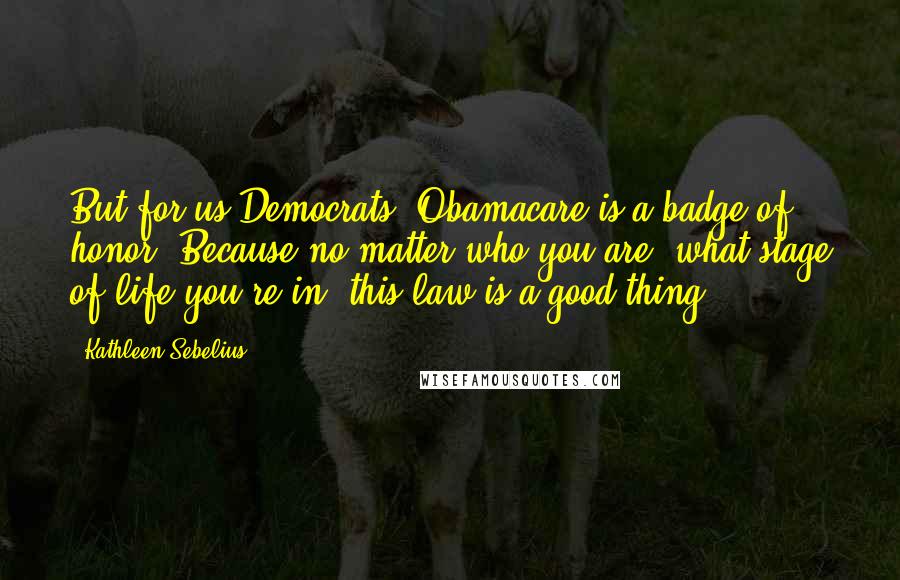 Kathleen Sebelius quotes: But for us Democrats, Obamacare is a badge of honor. Because no matter who you are, what stage of life you're in, this law is a good thing.