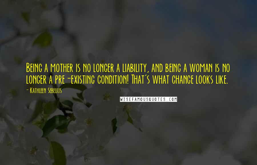Kathleen Sebelius quotes: Being a mother is no longer a liability, and being a woman is no longer a pre-existing condition! That's what change looks like. Kathleen Sebelius quotes: Being a mother is no longer a liability, and being a woman is no longer a pre-existing condition! That's what change looks like.