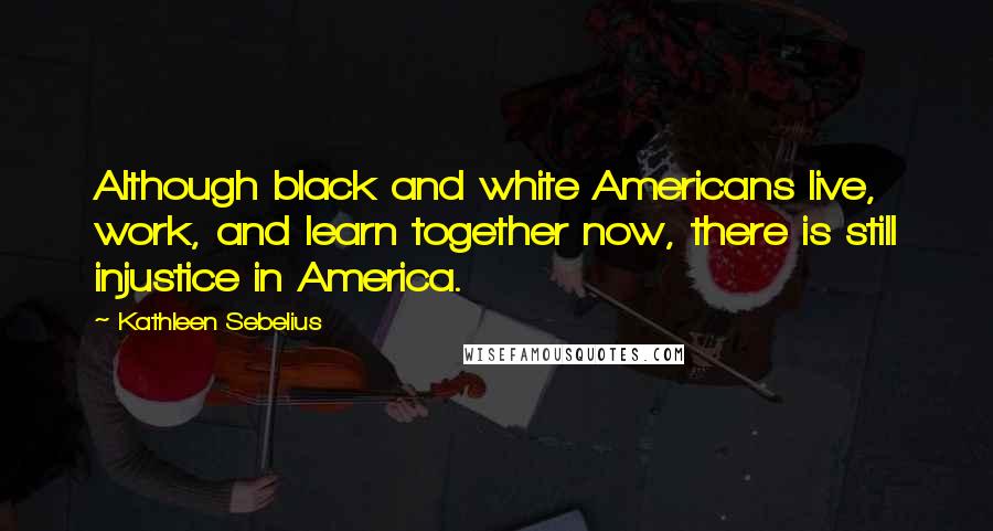 Kathleen Sebelius quotes: Although black and white Americans live, work, and learn together now, there is still injustice in America.