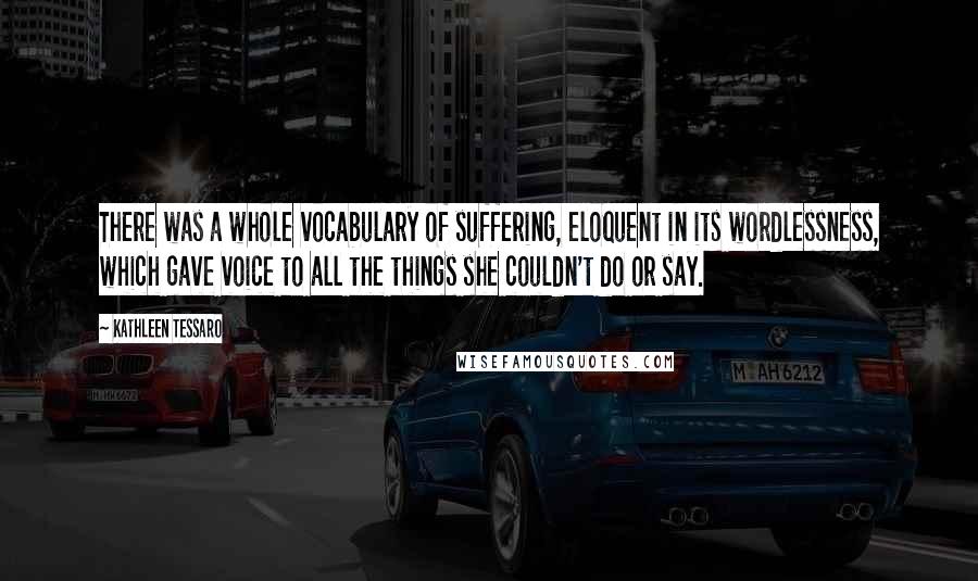 Kathleen Tessaro quotes: There was a whole vocabulary of suffering, eloquent in its wordlessness, which gave voice to all the things she couldn't do or say.