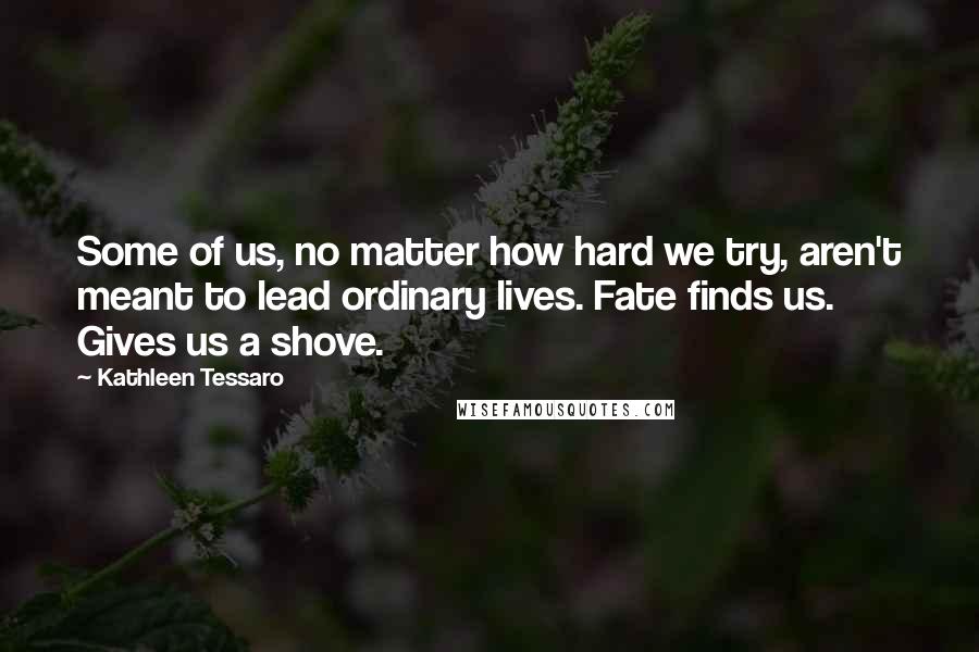 Kathleen Tessaro quotes: Some of us, no matter how hard we try, aren't meant to lead ordinary lives. Fate finds us. Gives us a shove.