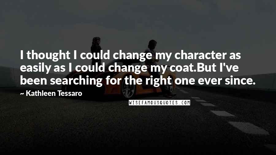 Kathleen Tessaro quotes: I thought I could change my character as easily as I could change my coat.But I've been searching for the right one ever since.