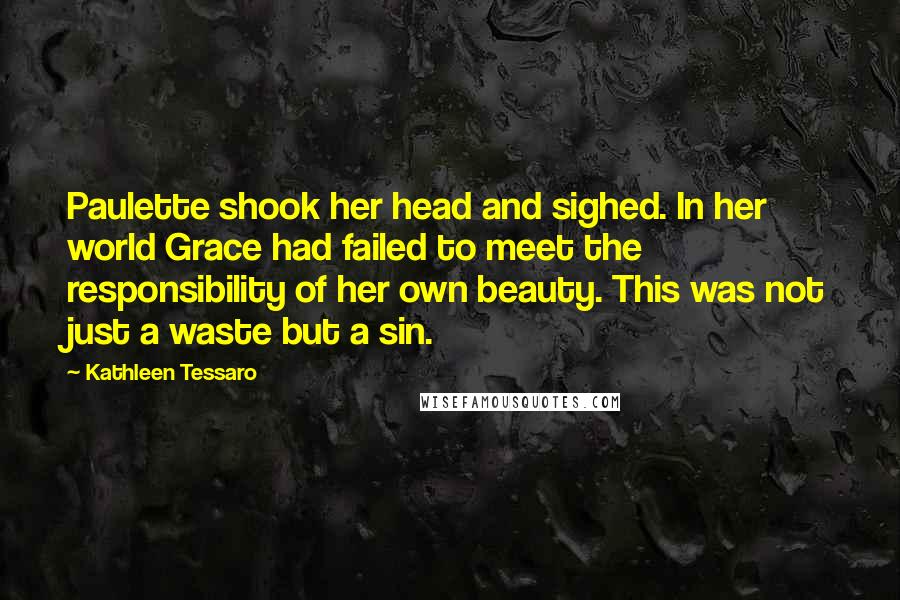 Kathleen Tessaro quotes: Paulette shook her head and sighed. In her world Grace had failed to meet the responsibility of her own beauty. This was not just a waste but a sin.