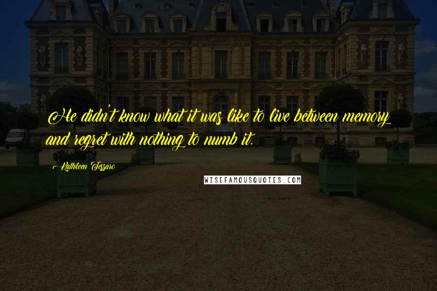 Kathleen Tessaro quotes: He didn't know what it was like to live between memory and regret with nothing to numb it.