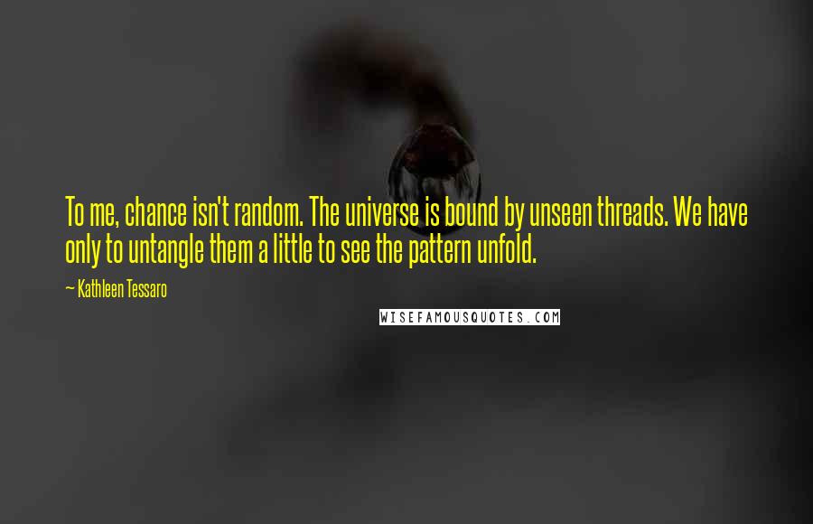 Kathleen Tessaro quotes: To me, chance isn't random. The universe is bound by unseen threads. We have only to untangle them a little to see the pattern unfold.