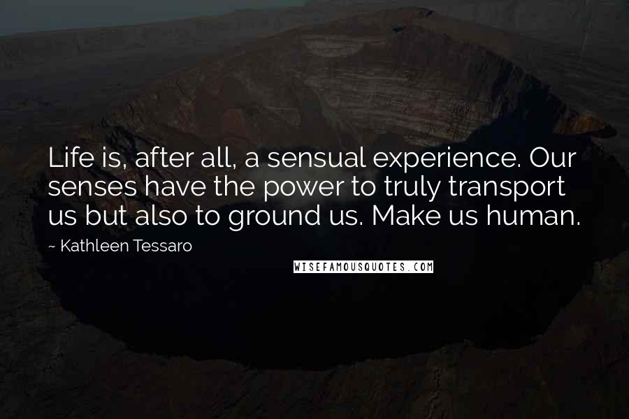 Kathleen Tessaro quotes: Life is, after all, a sensual experience. Our senses have the power to truly transport us but also to ground us. Make us human.