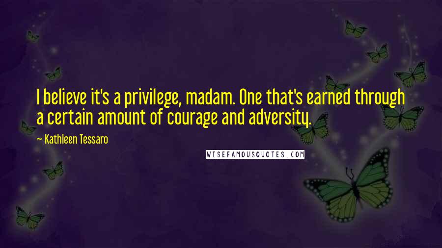 Kathleen Tessaro quotes: I believe it's a privilege, madam. One that's earned through a certain amount of courage and adversity.