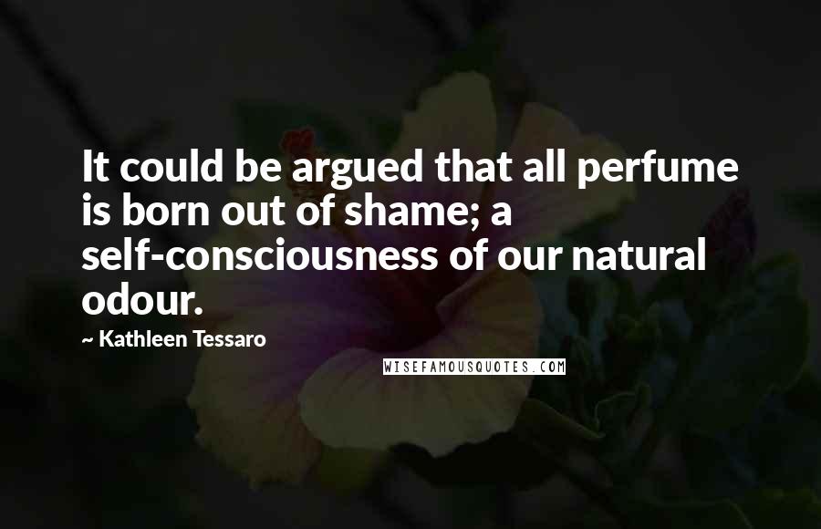 Kathleen Tessaro quotes: It could be argued that all perfume is born out of shame; a self-consciousness of our natural odour.