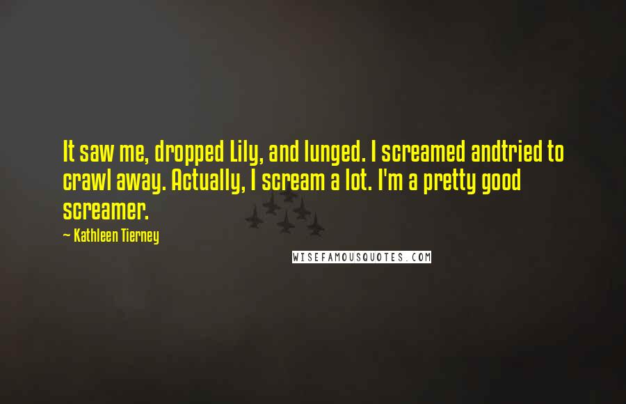 Kathleen Tierney quotes: It saw me, dropped Lily, and lunged. I screamed andtried to crawl away. Actually, I scream a lot. I'm a pretty good screamer.