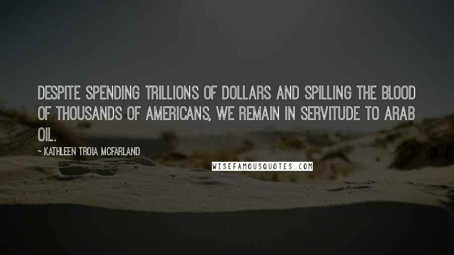 Kathleen Troia McFarland quotes: Despite spending trillions of dollars and spilling the blood of thousands of Americans, we remain in servitude to Arab oil. Kathleen Troia McFarland quotes: Despite spending trillions of dollars and spilling the blood of thousands of Americans, we remain in servitude to Arab oil.