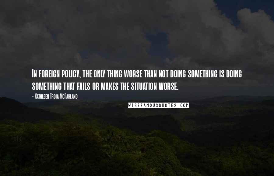 Kathleen Troia McFarland quotes: In foreign policy, the only thing worse than not doing something is doing something that fails or makes the situation worse. Kathleen Troia McFarland quotes: In foreign policy, the only thing worse than not doing something is doing something that fails or makes the situation worse.