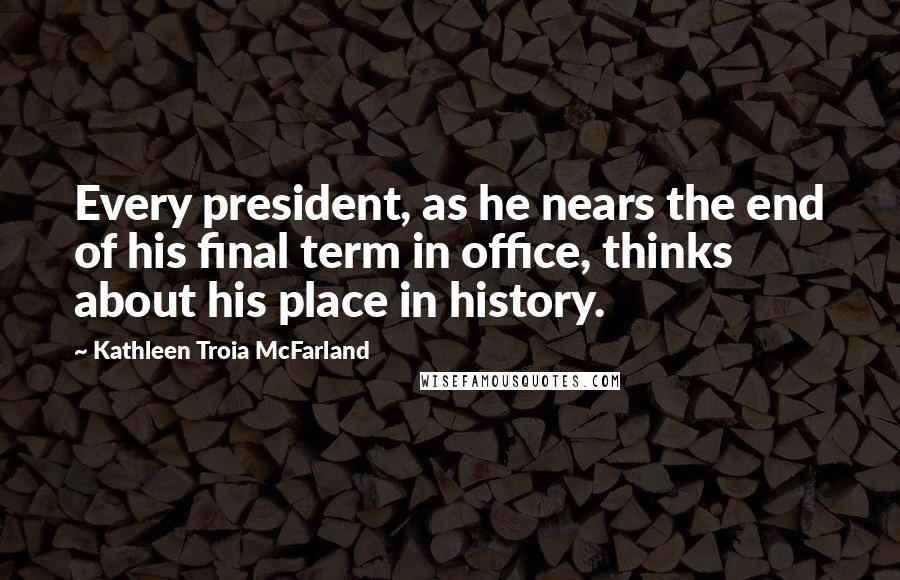 Kathleen Troia McFarland quotes: Every president, as he nears the end of his final term in office, thinks about his place in history.