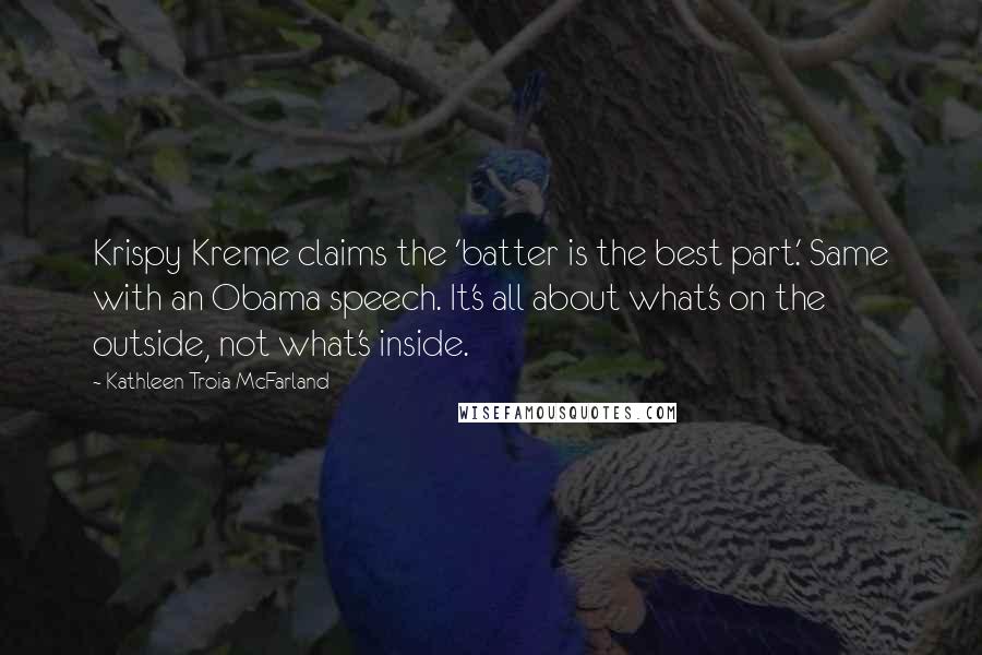 Kathleen Troia McFarland quotes: Krispy Kreme claims the 'batter is the best part.' Same with an Obama speech. It's all about what's on the outside, not what's inside. Kathleen Troia McFarland quotes: Krispy Kreme claims the 'batter is the best part.' Same with an Obama speech. It's all about what's on the outside, not what's inside.