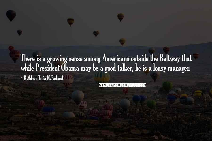 Kathleen Troia McFarland quotes: There is a growing sense among Americans outside the Beltway that while President Obama may be a good talker, he is a lousy manager. Kathleen Troia McFarland quotes: There is a growing sense among Americans outside the Beltway that while President Obama may be a good talker, he is a lousy manager.