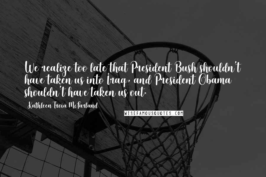 Kathleen Troia McFarland quotes: We realize too late that President Bush shouldn't have taken us into Iraq, and President Obama shouldn't have taken us out.