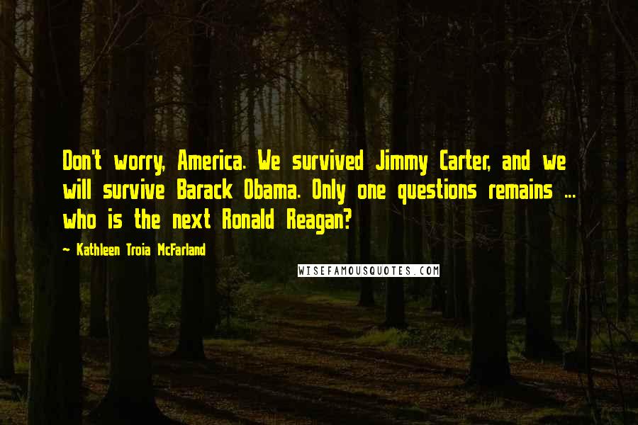 Kathleen Troia McFarland quotes: Don't worry, America. We survived Jimmy Carter, and we will survive Barack Obama. Only one questions remains ... who is the next Ronald Reagan? Kathleen Troia McFarland quotes: Don't worry, America. We survived Jimmy Carter, and we will survive Barack Obama. Only one questions remains ... who is the next Ronald Reagan?