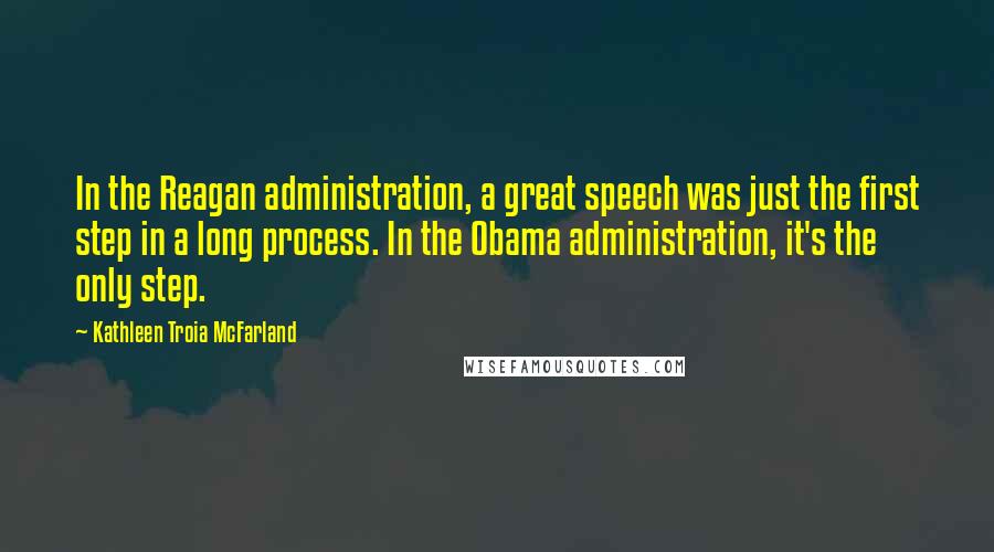 Kathleen Troia McFarland quotes: In the Reagan administration, a great speech was just the first step in a long process. In the Obama administration, it's the only step. Kathleen Troia McFarland quotes: In the Reagan administration, a great speech was just the first step in a long process. In the Obama administration, it's the only step.