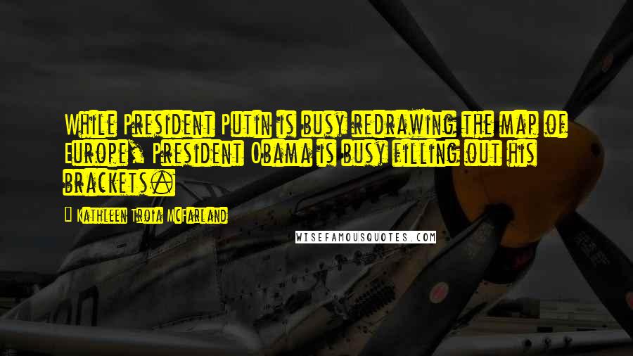 Kathleen Troia McFarland quotes: While President Putin is busy redrawing the map of Europe, President Obama is busy filling out his brackets. Kathleen Troia McFarland quotes: While President Putin is busy redrawing the map of Europe, President Obama is busy filling out his brackets.