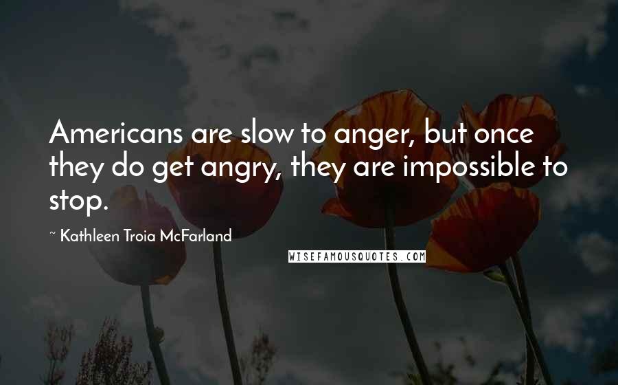Kathleen Troia McFarland quotes: Americans are slow to anger, but once they do get angry, they are impossible to stop.