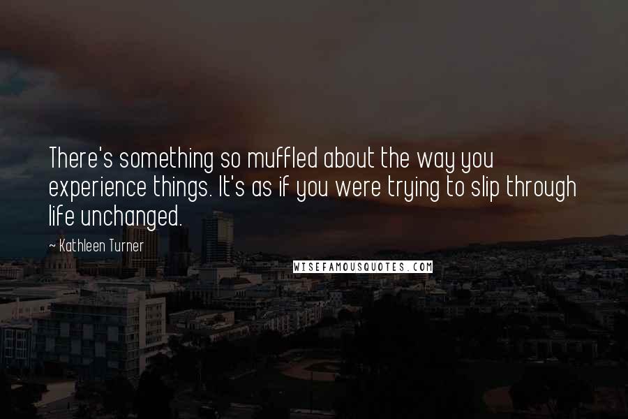 Kathleen Turner quotes: There's something so muffled about the way you experience things. It's as if you were trying to slip through life unchanged.