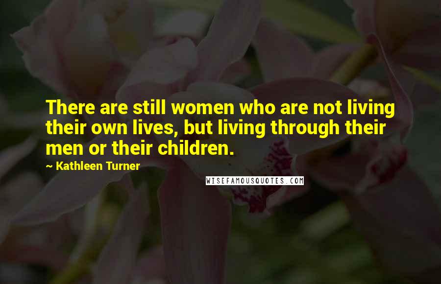 Kathleen Turner quotes: There are still women who are not living their own lives, but living through their men or their children.