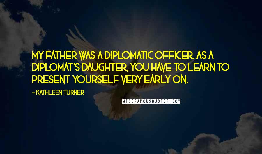 Kathleen Turner quotes: My father was a diplomatic officer. As a diplomat's daughter, you have to learn to present yourself very early on.