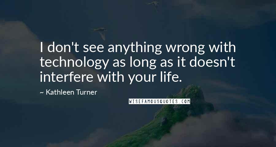 Kathleen Turner quotes: I don't see anything wrong with technology as long as it doesn't interfere with your life.