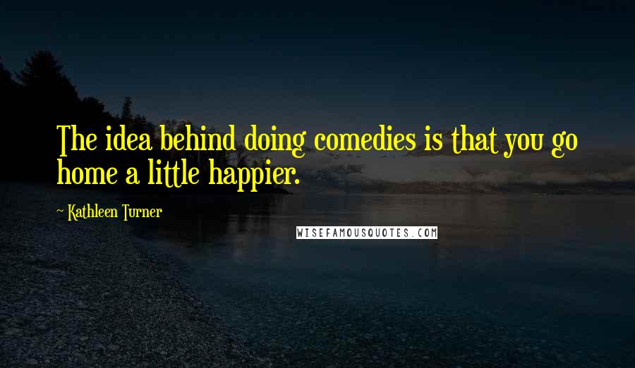 Kathleen Turner quotes: The idea behind doing comedies is that you go home a little happier.