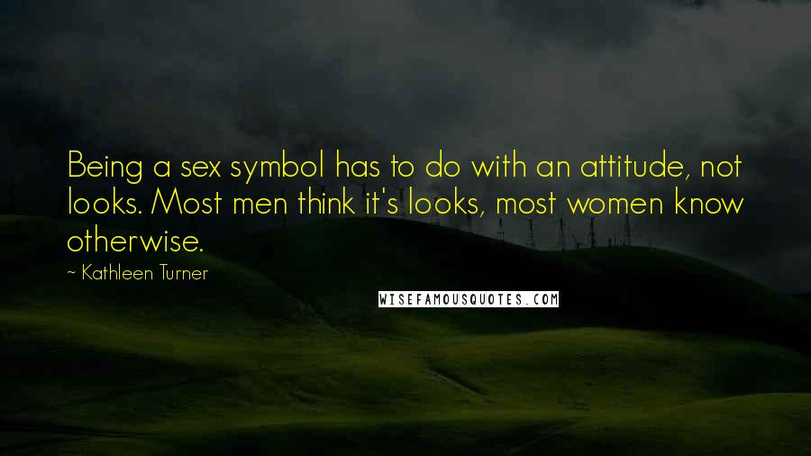 Kathleen Turner quotes: Being a sex symbol has to do with an attitude, not looks. Most men think it's looks, most women know otherwise.