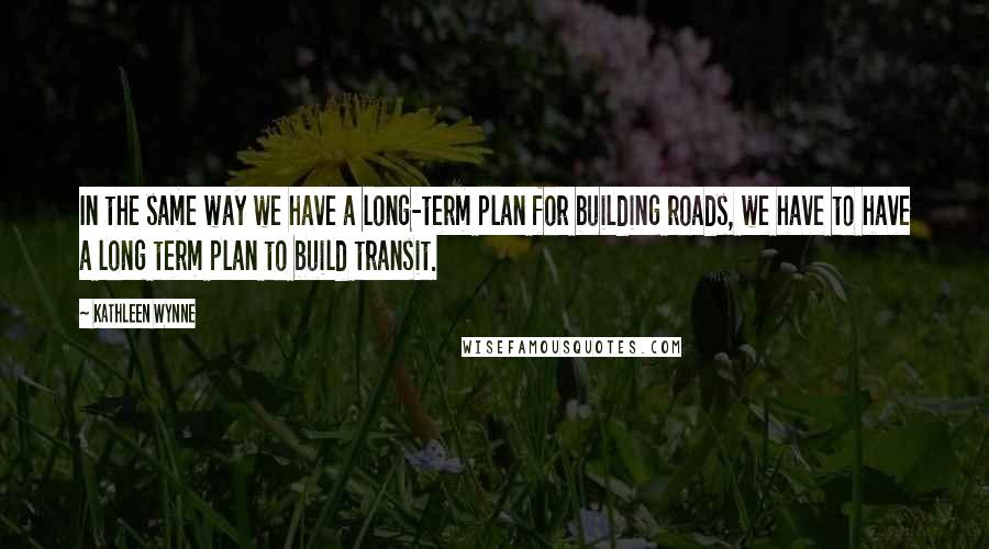 Kathleen Wynne quotes: In the same way we have a long-term plan for building roads, we have to have a long term plan to build transit. Kathleen Wynne quotes: In the same way we have a long-term plan for building roads, we have to have a long term plan to build transit.