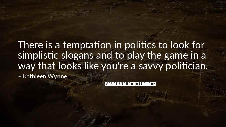 Kathleen Wynne quotes: There is a temptation in politics to look for simplistic slogans and to play the game in a way that looks like you're a savvy politician. Kathleen Wynne quotes: There is a temptation in politics to look for simplistic slogans and to play the game in a way that looks like you're a savvy politician.