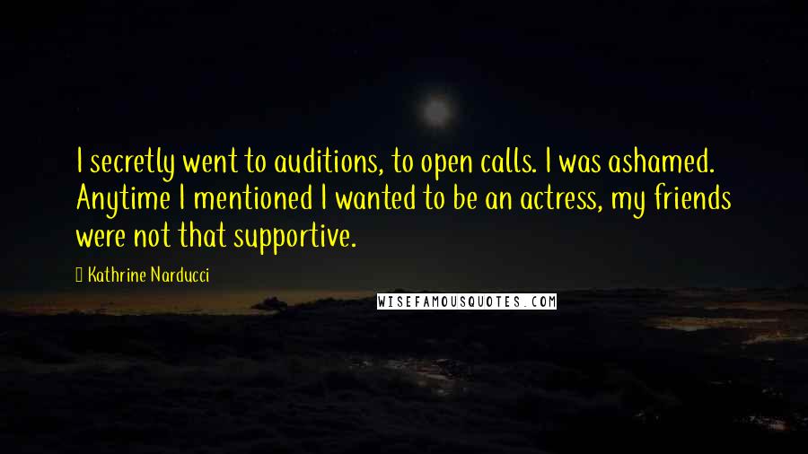 Kathrine Narducci quotes: I secretly went to auditions, to open calls. I was ashamed. Anytime I mentioned I wanted to be an actress, my friends were not that supportive.