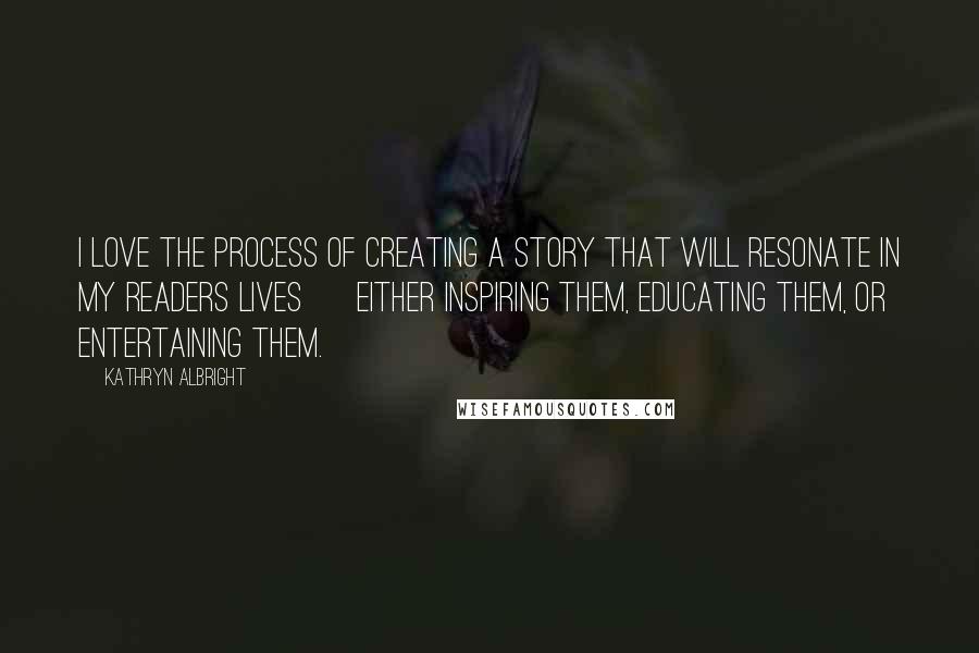 Kathryn Albright quotes: I love the process of creating a story that will resonate in my readers lives ~ either inspiring them, educating them, or entertaining them. Kathryn Albright quotes: I love the process of creating a story that will resonate in my readers lives ~ either inspiring them, educating them, or entertaining them.