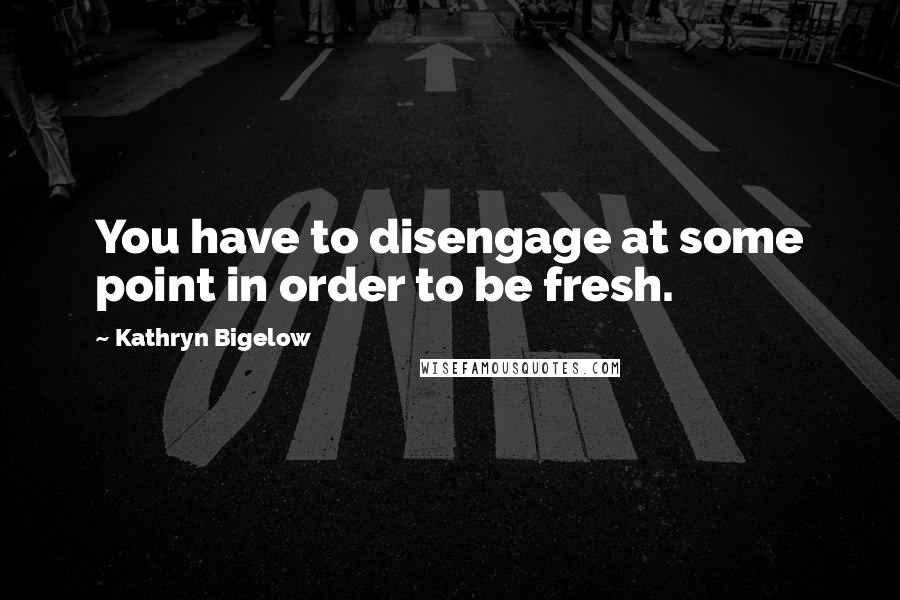 Kathryn Bigelow quotes: You have to disengage at some point in order to be fresh.