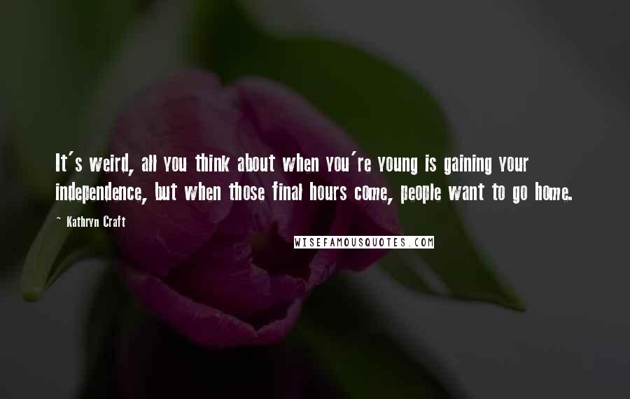 Kathryn Craft quotes: It's weird, all you think about when you're young is gaining your independence, but when those final hours come, people want to go home. Kathryn Craft quotes: It's weird, all you think about when you're young is gaining your independence, but when those final hours come, people want to go home.
