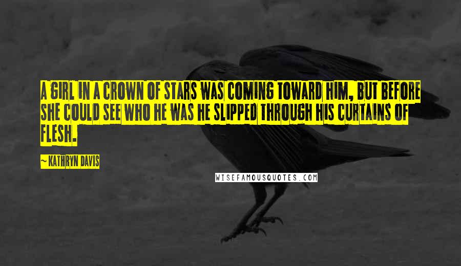 Kathryn Davis quotes: A girl in a crown of stars was coming toward him, but before she could see who he was he slipped through his curtains of flesh.