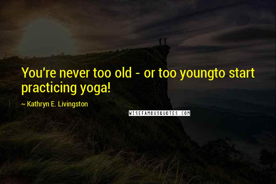 Kathryn E. Livingston quotes: You're never too old - or too youngto start practicing yoga!