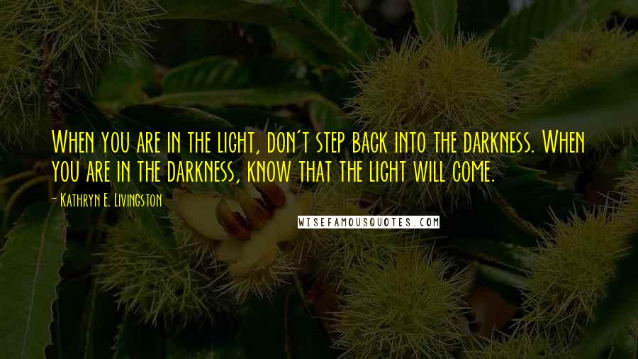 Kathryn E. Livingston quotes: When you are in the light, don't step back into the darkness. When you are in the darkness, know that the light will come.